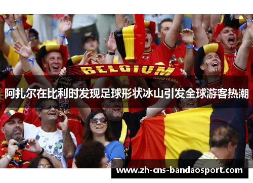 阿扎尔在比利时发现足球形状冰山引发全球游客热潮 阿扎尔在比利时发现足球形状冰山引发全球游客热潮