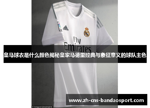皇马球衣是什么颜色揭秘皇家马德里经典与象征意义的球队主色 皇马球衣是什么颜色揭秘皇家马德里经典与象征意义的球队主色