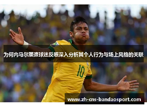 为何内马尔屡遭球迷反感深入分析其个人行为与场上风格的关联