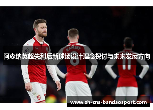 阿森纳英超失利后新球场设计理念探讨与未来发展方向