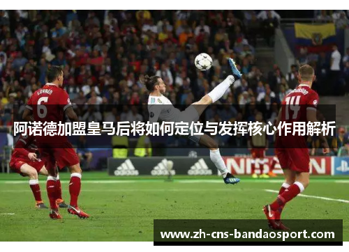 阿诺德加盟皇马后将如何定位与发挥核心作用解析 阿诺德加盟皇马后将如何定位与发挥核心作用解析