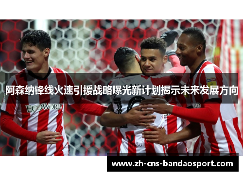 阿森纳锋线火速引援战略曝光新计划揭示未来发展方向
