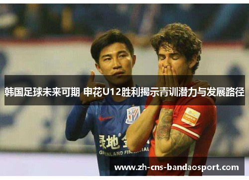 韩国足球未来可期 申花U12胜利揭示青训潜力与发展路径