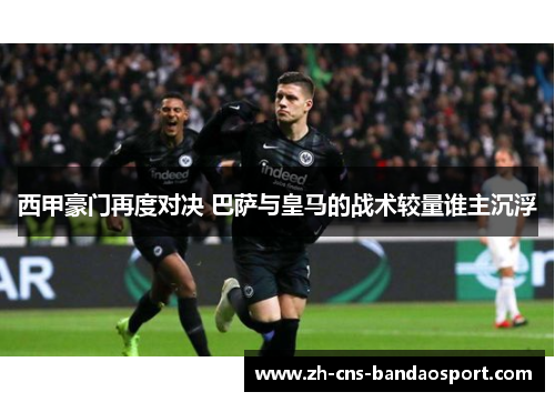 西甲豪门再度对决 巴萨与皇马的战术较量谁主沉浮