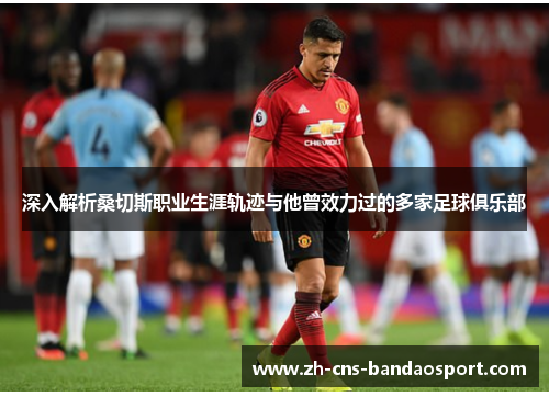 深入解析桑切斯职业生涯轨迹与他曾效力过的多家足球俱乐部 深入解析桑切斯职业生涯轨迹与他曾效力过的多家足球俱乐部